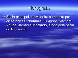Hidrografia
 Bacia principal: rio Madeira composta por
cinco bacias tributárias: Guaporé, Mamoré,
Abunã, Jamari e Machado, ainda pela bacia
do Roosevelt.

 