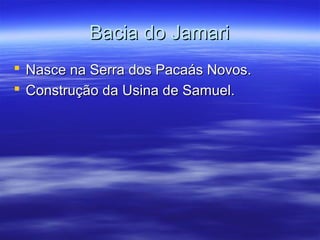 Bacia do Jamari
 Nasce na Serra dos Pacaás Novos.
 Construção da Usina de Samuel.

 