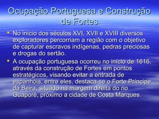Ocupação Portuguesa e Construção
de Fortes
 No início dos séculos XVI, XVII e XVIII diversos
exploradores percorriam a região com o objetivo
de capturar escravos indígenas, pedras preciosas
e drogas do sertão.
 A ocupação portuguesa ocorreu no início de 1616,
através da construção de Fortes em pontos
estratégicos, visando evitar a entrada de
espanhóis, entre eles, destaca-se o Forte Príncipe
da Beira, situado na margem direita do rio
Guaporé, próximo a cidade de Costa Marques.

 