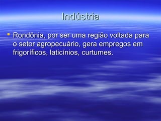 Indústria
 Rondônia, por ser uma região voltada para
o setor agropecuário, gera empregos em
frigoríficos, laticínios, curtumes.

 