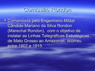 Comissão Rondon
 Comandada pelo Engenheiro Militar
Cândido Mariano da Silva Rondon
(Marechal Rondon), com o objetivo de
instalar as Linhas Telegráficas Estratégicas
de Mato Grosso ao Amazonas, ocorreu
entre 1907 e 1915.

 
