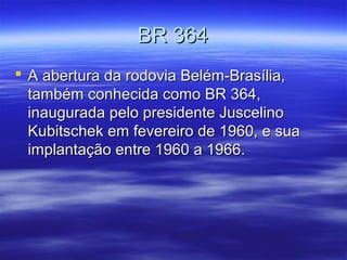 BR 364
 A abertura da rodovia Belém-Brasília,
também conhecida como BR 364,
inaugurada pelo presidente Juscelino
Kubitschek em fevereiro de 1960, e sua
implantação entre 1960 a 1966.

 