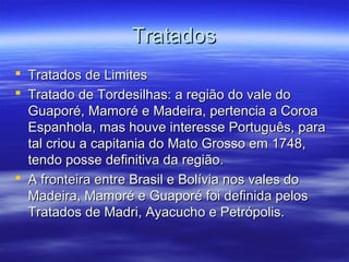 Tratados
 Tratados de Limites
 Tratado de Tordesilhas: a região do vale do
Guaporé, Mamoré e Madeira, pertencia a Coroa
Espanhola, mas houve interesse Português, para
tal criou a capitania do Mato Grosso em 1748,
tendo posse definitiva da região.
 A fronteira entre Brasil e Bolívia nos vales do
Madeira, Mamoré e Guaporé foi definida pelos
Tratados de Madri, Ayacucho e Petrópolis.

 