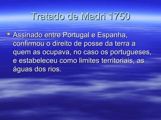 Tratado de Madri 1750
 Assinado entre Portugal e Espanha,
confirmou o direito de posse da terra a
quem as ocupava, no caso os portugueses,
e estabeleceu como limites territoriais, as
águas dos rios.

 