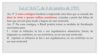 Lei nº 8.617, de 4 de janeiro de 1993
Art. 4º A zona contígua brasileira compreende uma faixa que se estende das
doze às v...