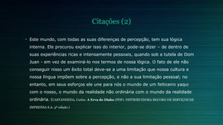 Citações (2) 
• Este mundo, com todas as suas diferenças de percepção, tem sua lógica 
interna. Ele procurou explicar isso do interior, pode-se dizer – de dentro de 
suas experiências ricas e intensamente pessoais, quando sob a tutela de Dom 
Juan - em vez de examiná-lo nos termos de nossa lógica. O fato de ele não 
conseguir nisso um êxito total deve-se a uma limitação que nossa cultura e 
nossa língua impõem sobre a percepção, e não a sua limitação pessoal; no 
entanto, em seus esforços ele une para nós o mundo de um feiticeiro yaqui 
com o nosso, o mundo da realidade não ordinária com o mundo da realidade 
ordinária. (CASTANHEDA, Carlos. A Erva do Diabo (PDF). DISTRIBUIDORA RECORD DE SERVIÇOS DE 
IMPRENSA S.A. 3ª edição.) 
 