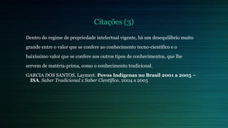 Citações (3) 
Dentro do regime de propriedade intelectual vigente, há um desequilíbrio muito 
grande entre o valor que se confere ao conhecimento tecno-científico e o 
baixíssimo valor que se confere aos outros tipos de conhecimentos, que lhe 
servem de matéria-prima, como o conhecimento tradicional. 
GARCIA DOS SANTOS, Laymert. Povos Indígenas no Brasil 2001 a 2005 – 
ISA. Saber Tradicional x Saber Científico. 2004 a 2005 
 