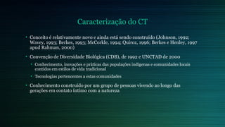 Caracterização do CT 
• Conceito é relativamente novo e ainda está sendo construído (Johnson, 1992; 
Wavey, 1993; Berkes, 1993; McCorkle, 1994; Quiroz, 1996; Berkes e Henley, 1997 
apud Rahman, 2000) 
• Convenção de Diversidade Biológica (CDB), de 1992 e UNCTAD de 2000 
• Conhecimento, inovações e práticas das populações indígenas e comunidades locais 
contidos em estilos de vida tradicional 
• Tecnologias pertencentes a estas comunidades 
• Conhecimento construído por um grupo de pessoas vivendo ao longo das 
gerações em contato íntimo com a natureza 
 