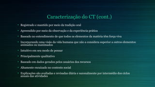 Caracterização do CT (cont.) 
• Registrado e mantido por meio da tradição oral 
• Apreendido por meio da observação e da experiência prática 
• Baseado no entendimento de que todos os elementos da matéria têm força viva 
• Incorporando uma visão da vida humana que não a considera superior a outros elementos 
animados ou inanimados 
• Intuitivo em seu modo de pensar 
• Principalmente qualitativo 
• Baseado em dados gerados pelos usuários dos recursos 
• Altamente enraizado no contexto social 
• Explicações são avaliadas e revisadas diária e sazonalmente por intermédio dos ciclos 
anuais das atividades 
 