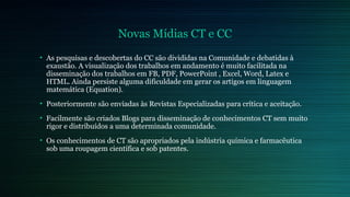 Novas Mídias CT e CC 
• As pesquisas e descobertas do CC são divididas na Comunidade e debatidas à 
exaustão. A visualização dos trabalhos em andamento é muito facilitada na 
disseminação dos trabalhos em FB, PDF, PowerPoint , Excel, Word, Latex e 
HTML. Ainda persiste alguma dificuldade em gerar os artigos em linguagem 
matemática (Equation). 
• Posteriormente são enviadas às Revistas Especializadas para crítica e aceitação. 
• Facilmente são criados Blogs para disseminação de conhecimentos CT sem muito 
rigor e distribuídos a uma determinada comunidade. 
• Os conhecimentos de CT são apropriados pela indústria química e farmacêutica 
sob uma roupagem científica e sob patentes. 
 