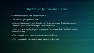 Objetivo e Opinião dos autores 
• Ciência atual trata com desprezo os CT 
• Há muito o que aprender no CT 
• Quando é encontrado algo de valor no CT os detentores do conhecimento 
“vendem” para as indústrias por valor desprezível 
• Deveria existir legislação para proteger os detentores do CT (indivíduos ou 
comunidades) 
• CT é mais cultural - e estreitamente contextualizado 
• CC é cosmopolita e tem aspirações teóricas universais 
 