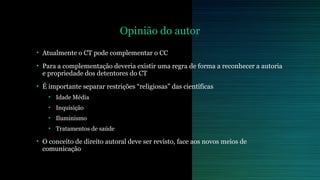 Opinião do autor 
• Atualmente o CT pode complementar o CC 
• Para a complementação deveria existir uma regra de forma a reconhecer a autoria 
e propriedade dos detentores do CT 
• É importante separar restrições “religiosas” das científicas 
• Idade Média 
• Inquisição 
• Iluminismo 
• Tratamentos de saúde 
• O conceito de direito autoral deve ser revisto, face aos novos meios de 
comunicação 
 