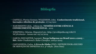 Bibliogrfia 
• CASTELLI, Pierina German; WILKINSON, John. Conhecimento tradicional, 
inovação e direitos de proteção. 07/04/1910 
• NASCIMENTO LEAL, Joliene do. TENSÕES ENTRE CIÊNCIA E 
CONHECIMENTO TRADICIONAL . 2012 
• WIKIPEDIA. Ciências. Disponível em <http://pt.wikipedia.org/wiki/Ci 
%C3%AAncia>. Acesso em: 02/10/2014 
• GARCIA DOS SANTOS, Laymert. Povos Indígenas no Brasil 2001 a 2005 – 
ISA. Saber Tradicional x Saber Científico. 2004 a 2005 
• CASTANHEDA, Carlos. A Erva do Diabo (PDF). DISTRIBUIDORA RECORD 
DE SERVIÇOS DE IMPRENSA S.A. 3ª edição. {Sem Data} 
 