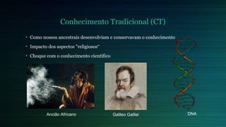 Conhecimento Tradicional (CT) 
• Como nossos ancestrais desenvolviam e conservavam o conhecimento 
• Impacto dos aspectos "religiosos“ 
• Choque com o conhecimento científico 
Ancião Africano Galileo Galilei DNA 
 