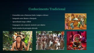 Conhecimento Tradicional 
• Comunhão com a Natureza (tudo é mágico e divino) 
• Integrado entre Mestre e Discípulo 
• Aprendizado longo e difícil 
• Linguagem oral, corporal, musical e por objetos 
• Inclui estados de percepção alterada 
 