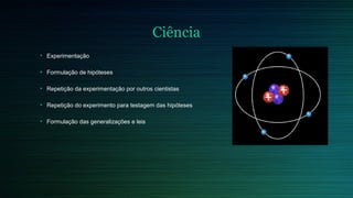 Ciência 
• Experimentação 
• Formulação de hipóteses 
• Repetição da experimentação por outros cientistas 
• Repetição do experimento para testagem das hipóteses 
• Formulação das generalizações e leis 
 
