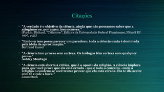 Citações 
• "A verdade é o objetivo da ciência, ainda que não possamos saber que a 
atingimos se, por acaso, isso ocorrer." 
(Popkin, Richard, "Ceticismo", Editora da Universidade Federal Fluminense, Niterói RJ. 
1996, p.55) 
• "Embora isso possa parecer um paradoxo, toda a ciência exata é donimada 
pela idéia da aproximação." 
Bertrand Russel 
• "A ciência tem provas sem certeza. Os teólogos têm certeza sem qualquer 
prova." 
Ashley Montagu 
• "A ciência está aberta à crítica, que é o oposto da religião. A ciência implora 
para que você prove que ela está errada - que é todo o conceito - onde a 
religião o condena se você tentar provar que ela está errada. Ela te diz aceite 
com fé e cale a boca." 
Jason Stock 
 