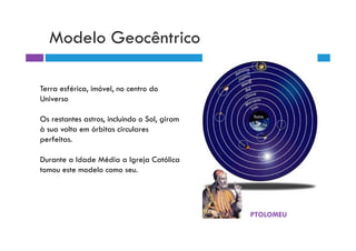 Modelo Geocêntrico

Terra esférica, imóvel, no centro do
Universo

Os restantes astros, incluindo o Sol, giram
à sua volta em órbitas circulares
perfeitas.

Durante a Idade Média a Igreja Católica
tomou este modelo como seu.




                                              PTOLOMEU
 
