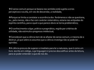 Reveste-se não só de valor prático, mas também de valor teórico, que garante enorme capacidade predicativa.ATITUDE CIENTIFICAEstabelecidas as diferenças entre conhecimento cientifico e  vulgar, podemos agora  especificar melhor algumas importantes características não propriamente do conhecimento cientifico, mas da atitude cientifica, que todos podemos e devemos cultivar. Tem consciência que a solução  para os problemas não pode resultar de uma revelação ou iluminação súbita;  só o esforço, mas um esforço dirigido pelo conhecimento já acumulado, pela inteligência e por um método que a mente se impõe  a si mesma,  pode permitir conhecer a natureza e os fenómenos que nela ocorrem e tirar proveito desse conhecimento.A VERDADE  NÃO É DADA À PARTIDA - é o resultado de um caminho percorrido, e nunca podemos estar absolutamente certos de a ter atingido. Ela é sempre frágil e instável, já que o mundo muda e mudam os instrumentos, tanto teóricos como práticos para lidar com ele.A atitude cientifica - implica curiosidade intelectual, aquele que não se questiona, que aceita o que é tal como é, sem querer saber mais, não tem decididamente espírito cientifico, este identifica-se com a própria atitude filosófica na sua essência mais pura. A atitude critica é constitutiva do trabalho cientifico – as explicações cientificas são sempre submetidas a testes rigorosos e só são aceites depois de devidamente corroboradas.