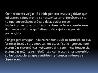 Conhecimento vulgar-  é obtido por processos cognitivos que utilizamos naturalmente na nossa vida corrente: observa-se, comparam-se observações, e delas elaboram-se intelectualmente os resultados; a observação  é a que decorre das nossas vivências quotidianas, não sujeita a especiais precauções.A linguagem é vulgar – não há nenhum cuidado particular na sua formulação, não utilizamos termos especificos e rigorosos nem expressões matemáticas; utilizamos sim, com muita frequencia, expressões retóricas e metafóricas, como ocorre nos proverbios e ditados populares, que constituem pitorescas sinteses de observação.