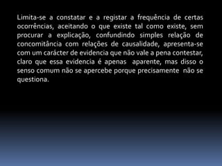 Limita-se a constatar e a registar a frequência de certas ocorrências, aceitando o que existe tal como existe, sem procurar a explicação, confundindo simples relação de concomitância com relações de causalidade, apresenta-se com um carácter de evidencia que não vale a pena contestar, claro que essa evidencia é apenas  aparente, mas disso o senso comum não se apercebe porque precisamente  não se questiona.