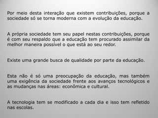 Por meio desta interação que existem contribuições, porque a
sociedade só se torna moderna com a evolução da educação.
A própria sociedade tem seu papel nestas contribuições, porque
é com seu respaldo que a educação tem procurado assimilar da
melhor maneira possível o que está ao seu redor.
Existe uma grande busca de qualidade por parte da educação.
Esta não é só uma preocupação da educação, mas também
uma exigência da sociedade frente aos avanços tecnológicos e
as mudanças nas áreas: econômica e cultural.
A tecnologia tem se modificado a cada dia e isso tem refletido
nas escolas.
 