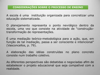 A escola é uma instituição organizada para concretizar uma
educação sistematizada.
O planejamento representa o ponto nevrálgico dentro da
escola, uma vez que consiste na atividade de “construção-
transformação de representações.
É uma mediação teórico-metodológica para a ação, que, em
função de tal mediação, passa a ser consciente e intencional”
(Vasconcellos, p. 79).
A elaboração das idéias construídas no plano concreto
consiste num trabalho coletivo.
As diferentes perspectivas são debatidas e negociadas aﬁm de
estabelecer o projeto educacional que seja compatível com a
realidade.
CONSIDERAÇÕES SOBRE O PROCESSO DE ENSINO
 