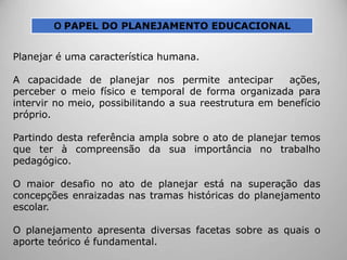 O PAPEL DO PLANEJAMENTO EDUCACIONAL
Planejar é uma característica humana.
A capacidade de planejar nos permite antecipar ações,
perceber o meio físico e temporal de forma organizada para
intervir no meio, possibilitando a sua reestrutura em benefício
próprio.
Partindo desta referência ampla sobre o ato de planejar temos
que ter à compreensão da sua importância no trabalho
pedagógico.
O maior desafio no ato de planejar está na superação das
concepções enraizadas nas tramas históricas do planejamento
escolar.
O planejamento apresenta diversas facetas sobre as quais o
aporte teórico é fundamental.
 