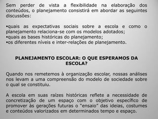 Sem perder de vista a ﬂexibilidade na elaboração dos
conteúdos, o planejamento consistirá em abordar as seguintes
discussões:
quais as expectativas sociais sobre a escola e como o
planejamento relaciona-se com os modelos adotados;
quais as bases históricas do planejamento;
os diferentes níveis e inter-relações de planejamento.
PLANEJAMENTO ESCOLAR: O QUE ESPERAMOS DA
ESCOLA?
Quando nos remetemos à organização escolar, nossas análises
nos levam a uma compreensão do modelo de sociedade sobre
o qual se constituiu.
A escola em suas raízes históricas reﬂete a necessidade de
concretização de um espaço com o objetivo especíﬁco de
promover às gerações futuras o “ensaio” das ideias, costumes
e conteúdos valorizados em determinados tempo e espaço.
 
