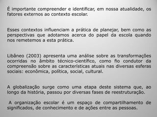 É importante compreender e identiﬁcar, em nossa atualidade, os
fatores externos ao contexto escolar.
Esses contextos inﬂuenciam a prática de planejar, bem como as
perspectivas que adotamos acerca do papel da escola quando
nos remetemos a esta prática.
Libâneo (2003) apresenta uma análise sobre as transformações
ocorridas no âmbito técnico-cientíﬁco, como ﬁo condutor da
compreensão sobre as características atuais nas diversas esferas
sociais: econômica, política, social, cultural.
A globalização surge como uma etapa deste sistema que, ao
longo da história, passou por diversas fases de reestruturação.
A organização escolar é um espaço de compartilhamento de
signiﬁcados, de conhecimento e de ações entre as pessoas.
 