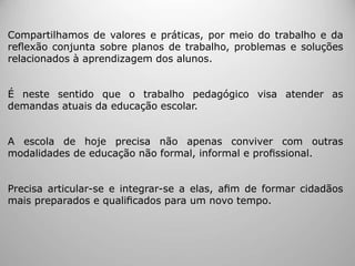Compartilhamos de valores e práticas, por meio do trabalho e da
reﬂexão conjunta sobre planos de trabalho, problemas e soluções
relacionados à aprendizagem dos alunos.
É neste sentido que o trabalho pedagógico visa atender as
demandas atuais da educação escolar.
A escola de hoje precisa não apenas conviver com outras
modalidades de educação não formal, informal e proﬁssional.
Precisa articular-se e integrar-se a elas, aﬁm de formar cidadãos
mais preparados e qualiﬁcados para um novo tempo.
 