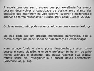 A escola tem que ser o espaço que por excelência “os alunos
possam desenvolver a capacidade de posicionar-se diante das
questões que interferem na vida coletiva, superar a indiferença e
intervir de forma responsável” (Brasil, 1998 apud Guedes, 2005).
O planejamento não pode ser encarado com uma camisa-de-força.
Ele não pode ser um produto meramente burocrático, pois a
escola cumpre um papel social de humanização e emancipação.
Num espaço “onde o aluno possa desabrochar, crescer como
pessoa e como cidadão, e onde o professor tenha um trabalho
menos alienado e alienante, que possa repensar sua prática,
reﬂetir sobre ela, ressigniﬁcá-la e buscar novas alternativas”
(Vasconcellos, p. 14).
 