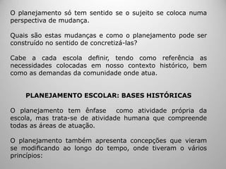 O planejamento só tem sentido se o sujeito se coloca numa
perspectiva de mudança.
Quais são estas mudanças e como o planejamento pode ser
construído no sentido de concretizá-las?
Cabe a cada escola deﬁnir, tendo como referência as
necessidades colocadas em nosso contexto histórico, bem
como as demandas da comunidade onde atua.
PLANEJAMENTO ESCOLAR: BASES HISTÓRICAS
O planejamento tem ênfase como atividade própria da
escola, mas trata-se de atividade humana que compreende
todas as áreas de atuação.
O planejamento também apresenta concepções que vieram
se modiﬁcando ao longo do tempo, onde tiveram o vários
princípios:
 