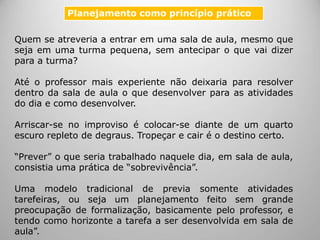 Quem se atreveria a entrar em uma sala de aula, mesmo que
seja em uma turma pequena, sem antecipar o que vai dizer
para a turma?
Até o professor mais experiente não deixaria para resolver
dentro da sala de aula o que desenvolver para as atividades
do dia e como desenvolver.
Arriscar-se no improviso é colocar-se diante de um quarto
escuro repleto de degraus. Tropeçar e cair é o destino certo.
“Prever” o que seria trabalhado naquele dia, em sala de aula,
consistia uma prática de “sobrevivência”.
Uma modelo tradicional de previa somente atividades
tarefeiras, ou seja um planejamento feito sem grande
preocupação de formalização, basicamente pelo professor, e
tendo como horizonte a tarefa a ser desenvolvida em sala de
aula”.
Planejamento como princípio prático
 