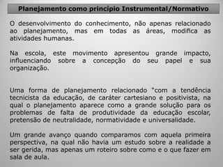O desenvolvimento do conhecimento, não apenas relacionado
ao planejamento, mas em todas as áreas, modiﬁca as
atividades humanas.
Na escola, este movimento apresentou grande impacto,
inﬂuenciando sobre a concepção do seu papel e sua
organização.
Uma forma de planejamento relacionado “com a tendência
tecnicista da educação, de caráter cartesiano e positivista, na
qual o planejamento aparece como a grande solução para os
problemas de falta de produtividade da educação escolar,
pretensão de neutralidade, normatividade e universalidade.
Um grande avanço quando comparamos com aquela primeira
perspectiva, na qual não havia um estudo sobre a realidade a
ser gerida, mas apenas um roteiro sobre como e o que fazer em
sala de aula.
Planejamento como princípio Instrumental/Normativo
 