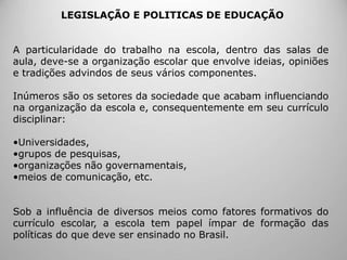 LEGISLAÇÃO E POLITICAS DE EDUCAÇÃO
A particularidade do trabalho na escola, dentro das salas de
aula, deve-se a organização escolar que envolve ideias, opiniões
e tradições advindos de seus vários componentes.
Inúmeros são os setores da sociedade que acabam influenciando
na organização da escola e, consequentemente em seu currículo
disciplinar:
•Universidades,
•grupos de pesquisas,
•organizações não governamentais,
•meios de comunicação, etc.
Sob a influência de diversos meios como fatores formativos do
currículo escolar, a escola tem papel ímpar de formação das
políticas do que deve ser ensinado no Brasil.
 