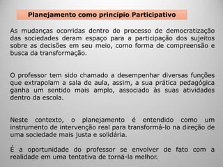 As mudanças ocorridas dentro do processo de democratização
das sociedades deram espaço para a participação dos sujeitos
sobre as decisões em seu meio, como forma de compreensão e
busca da transformação.
O professor tem sido chamado a desempenhar diversas funções
que extrapolam a sala de aula, assim, a sua prática pedagógica
ganha um sentido mais amplo, associado às suas atividades
dentro da escola.
Neste contexto, o planejamento é entendido como um
instrumento de intervenção real para transformá-lo na direção de
uma sociedade mais justa e solidária.
É a oportunidade do professor se envolver de fato com a
realidade em uma tentativa de torná-la melhor.
Planejamento como princípio Participativo
 