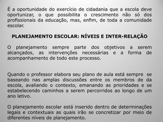 É a oportunidade do exercício de cidadania que a escola deve
oportunizar, o que possibilita o crescimento não só dos
proﬁssionais da educação, mas, enﬁm, de toda a comunidade
escolar.
PLANEJAMENTO ESCOLAR: NÍVEIS E INTER-RELAÇÃO
O planejamento sempre parte dos objetivos a serem
alcançados, as intervenções necessárias e a forma de
acompanhamento de todo este processo.
Quando o professor elabora seu plano de aula está sempre se
baseando nas amplas discussões entre os membros de da
escola, avaliando o contexto, emanando as prioridades e se
estabelecendo caminhos a serem percorridos ao longo de um
ano letivo.
O planejamento escolar está inserido dentro de determinações
legais e contextuais as quais irão se concretizar por meio de
diferentes níveis de planejamento.
 