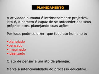 PLANEJAMENTO
A atividade humana é intrinsecamente projetiva,
isto é, o homem é capaz de se anteceder aos seus
próprios atos, planejando suas ações.
Por isso, pode-se dizer que todo ato humano é:
•planejado
•pensado
•imaginado
•idealizado
O ato de pensar é um ato de planejar.
Marca a intencionalidade do processo educativo.
 