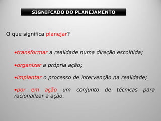 O que significa planejar?
•transformar a realidade numa direção escolhida;
•organizar a própria ação;
•implantar o processo de intervenção na realidade;
•por em ação um conjunto de técnicas para
racionalizar a ação.
SIGNIFCADO DO PLANEJAMENTO
 