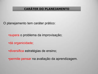 O planejamento tem caráter prático:
•supera o problema da improvisação;
•dá organicidade;
•diversifica estratégias de ensino;
•permite pensar na avaliação da aprendizagem.
CARÁTER DO PLANEJAMENTO
 