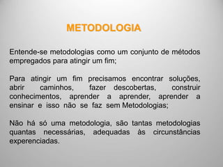Entende-se metodologias como um conjunto de métodos
empregados para atingir um fim;
Para atingir um fim precisamos encontrar soluções,
abrir caminhos, fazer descobertas, construir
conhecimentos, aprender a aprender, aprender a
ensinar e isso não se faz sem Metodologias;
Não há só uma metodologia, são tantas metodologias
quantas necessárias, adequadas às circunstâncias
experenciadas.
METODOLOGIA
 