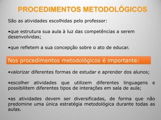 PROCEDIMENTOS METODOLÓGICOS
São as atividades escolhidas pelo professor:
•que estrutura sua aula à luz das competências a serem
desenvolvidas;
•que refletem a sua concepção sobre o ato de educar.
•valorizar diferentes formas de estudar e aprender dos alunos;
•escolher atividades que utilizem diferentes linguagens e
possibilitem diferentes tipos de interações em sala de aula;
•as atividades devem ser diversificadas, de forma que não
predomine uma única estratégia metodológica durante todas as
aulas.
Nos procedimentos metodológicos é importante:
 
