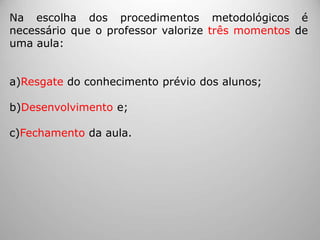 Na escolha dos procedimentos metodológicos é
necessário que o professor valorize três momentos de
uma aula:
a)Resgate do conhecimento prévio dos alunos;
b)Desenvolvimento e;
c)Fechamento da aula.
 