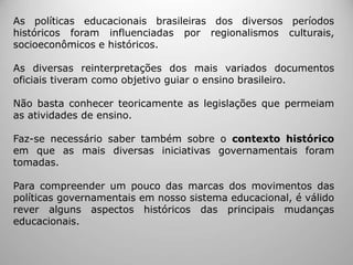 As políticas educacionais brasileiras dos diversos períodos
históricos foram influenciadas por regionalismos culturais,
socioeconômicos e históricos.
As diversas reinterpretações dos mais variados documentos
oficiais tiveram como objetivo guiar o ensino brasileiro.
Não basta conhecer teoricamente as legislações que permeiam
as atividades de ensino.
Faz-se necessário saber também sobre o contexto histórico
em que as mais diversas iniciativas governamentais foram
tomadas.
Para compreender um pouco das marcas dos movimentos das
políticas governamentais em nosso sistema educacional, é válido
rever alguns aspectos históricos das principais mudanças
educacionais.
 