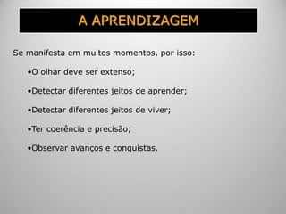 A APRENDIZAGEM
Se manifesta em muitos momentos, por isso:
•O olhar deve ser extenso;
•Detectar diferentes jeitos de aprender;
•Detectar diferentes jeitos de viver;
•Ter coerência e precisão;
•Observar avanços e conquistas.
 