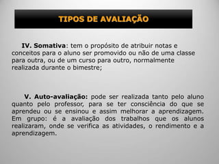 TIPOS DE AVALIAÇÃO
IV. Somativa: tem o propósito de atribuir notas e
conceitos para o aluno ser promovido ou não de uma classe
para outra, ou de um curso para outro, normalmente
realizada durante o bimestre;
V. Auto-avaliação: pode ser realizada tanto pelo aluno
quanto pelo professor, para se ter consciência do que se
aprendeu ou se ensinou e assim melhorar a aprendizagem.
Em grupo: é a avaliação dos trabalhos que os alunos
realizaram, onde se verifica as atividades, o rendimento e a
aprendizagem.
 