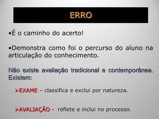 ERRO
•É o caminho do acerto!
•Demonstra como foi o percurso do aluno na
articulação do conhecimento.
Não existe avaliação tradicional e contemporânea.
Existem:
EXAME – classifica e exclui por natureza.
AVALIAÇÃO - reflete e inclui no processo.
 
