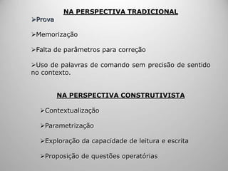 NA PERSPECTIVA TRADICIONAL
Prova
Memorização
Falta de parâmetros para correção
Uso de palavras de comando sem precisão de sentido
no contexto.
NA PERSPECTIVA CONSTRUTIVISTA
Contextualização
Parametrização
Exploração da capacidade de leitura e escrita
Proposição de questões operatórias
 