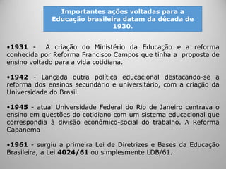 •1931 - A criação do Ministério da Educação e a reforma
conhecida por Reforma Francisco Campos que tinha a proposta de
ensino voltado para a vida cotidiana.
•1942 - Lançada outra política educacional destacando-se a
reforma dos ensinos secundário e universitário, com a criação da
Universidade do Brasil.
•1945 - atual Universidade Federal do Rio de Janeiro centrava o
ensino em questões do cotidiano com um sistema educacional que
correspondia à divisão econômico-social do trabalho. A Reforma
Capanema
•1961 - surgiu a primeira Lei de Diretrizes e Bases da Educação
Brasileira, a Lei 4024/61 ou simplesmente LDB/61.
Importantes ações voltadas para a
Educação brasileira datam da década de
1930.
 